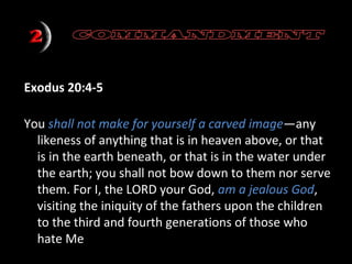 Exodus 20:4-5
You shall not make for yourself a carved image—any
likeness of anything that is in heaven above, or that
is in the earth beneath, or that is in the water under
the earth; you shall not bow down to them nor serve
them. For I, the LORD your God, am a jealous God,
visiting the iniquity of the fathers upon the children
to the third and fourth generations of those who
hate Me

 