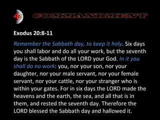 Exodus 20:8-11
Remember the Sabbath day, to keep it holy. Six days
you shall labor and do all your work, but the seventh
day is the Sabbath of the LORD your God. In it you
shall do no work: you, nor your son, nor your
daughter, nor your male servant, nor your female
servant, nor your cattle, nor your stranger who is
within your gates. For in six days the LORD made the
heavens and the earth, the sea, and all that is in
them, and rested the seventh day. Therefore the
LORD blessed the Sabbath day and hallowed it.

 