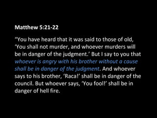 Matthew 5:21-22
“You have heard that it was said to those of old,
‘You shall not murder, and whoever murders will
be in danger of the judgment.’ But I say to you that
whoever is angry with his brother without a cause
shall be in danger of the judgment. And whoever
says to his brother, ‘Raca!’ shall be in danger of the
council. But whoever says, ‘You fool!’ shall be in
danger of hell fire.

 