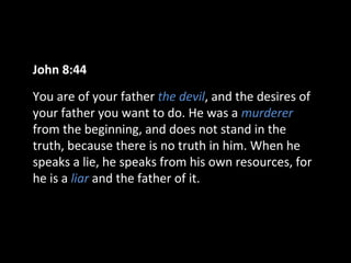 John 8:44
You are of your father the devil, and the desires of
your father you want to do. He was a murderer
from the beginning, and does not stand in the
truth, because there is no truth in him. When he
speaks a lie, he speaks from his own resources, for
he is a liar and the father of it.

 
