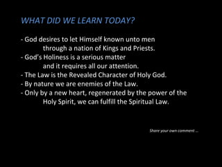 WHAT DID WE LEARN TODAY?
- God desires to let Himself known unto men
through a nation of Kings and Priests.
- God’s Holiness is a serious matter
and it requires all our attention.
- The Law is the Revealed Character of Holy God.
- By nature we are enemies of the Law.
- Only by a new heart, regenerated by the power of the
Holy Spirit, we can fulfill the Spiritual Law.

Share your own comment …

 