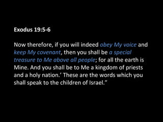 Exodus 19:5-6
Now therefore, if you will indeed obey My voice and
keep My covenant, then you shall be a special
treasure to Me above all people; for all the earth is
Mine. And you shall be to Me a kingdom of priests
and a holy nation.’ These are the words which you
shall speak to the children of Israel.”

 