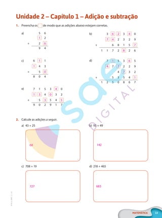 13
MATEMÁTICA
EF20_6_MAT_L1_CA
Unidade 2 – Capítulo 1 – Adição e subtração
1. Preencha os de modo que as adições abaixo estejam corretas.
a) 5 6
1 2
+ 2 6
9 4
c) 6 1 1
1 4 3
+ 5 0
8 0 4
e) 7 1 5 3 4 0
1 3 4 0 3 2
+ 5 3 5 4 5
9 0 2 9 1 7
b) 3 6 2 3 4 0
7 4 2 3 2 9
+ 6 8 1 5 7
1 1 7 2 8 2 6
d) 7 1 5 3 6 5
4 7 7 2 2 9
4 7 3 2
+ 5 3 5 4 1
1 2 5 0 8 6 7
2. Calcule as adições a seguir.
a) 43 + 25
68
c) 708 + 19
727
b) 93 + 49
142
d) 218 + 465
683
PG20LP261SAMC_MIOLO_EF20_6_MAT_L1_CA_LP.indb 13 20/09/2019 14:22:47
 