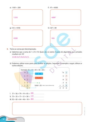 14 MATEMÁTICA
EF20_6_MAT_L1_CA
e) 1001 + 209
1210
g) 312 + 4018
4330
f) 97 + 4000
4097
h) 327 + 89
416
3. Treine as somas por decomposição.
a) Sabemos que a soma de 1 e 9 é 10. Quais são os outros 4 pares de algarismos que somados
resultam em 10?
b) Podemos utilizar esses pares para facilitar as adições. Seguindo o exemplo a seguir, efetue as
outras adições.
Exemplo: 42 + 57 + 83 + 36 + 28 =
2
4 2
6
total = 26 (sobe o 2 para a próxima casa)
3 + 7 = 10
2 + 8 = 10
2
4 2
5 7 5 7
8 3 8 3
3 6 3 6
+ 2 8 + 2 8
6 2 4 6
I. 31 + 56 + 79 + 14 + 65 =
II. 75 + 35 + 17 + 12 + 38 =
III. 92 + 83 + 64 + 46 + 18 =
2 e 8; 3 e 7; 4 e 6; 5 e 5.
245
177
303
PG20LP261SAMC_MIOLO_EF20_6_MAT_L1_CA_LP.indb 14 20/09/2019 14:22:47
 