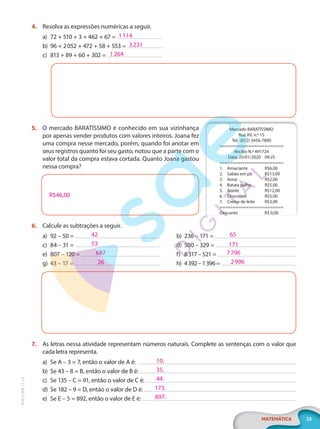 15
MATEMÁTICA
EF20_6_MAT_L1_CA
4. Resolva as expressões numéricas a seguir.
a) 72 + 510 + 3 + 462 + 67 =
b) 96 + 2052 + 472 + 58 + 553 =
c) 813 + 89 + 60 + 302 =
5. O mercado BARATÍSSIMO é conhecido em sua vizinhança
por apenas vender produtos com valores inteiros. Joana fez
uma compra nesse mercado, porém, quando foi anotar em
seus registros quanto foi seu gasto, notou que a parte com o
valor total da compra estava cortada. Quanto Joana gastou
nessa compra?
R$46,00
6. Calcule as subtrações a seguir.
a) 92 – 50 =
c) 84 – 31 =
e) 807 – 120 =
g) 43 – 17 =
b) 236 – 171 =
d) 500 – 329 =
f) 8317 – 521 =
h) 4392–1396=
7. As letras nessa atividade representam números naturais. Complete as sentenças com o valor que
cada letra representa.
a) Se A – 3 = 7, então o valor de A é:
b) Se 43 – 8 = B, então o valor de B é:
c) Se 135 – C = 91, então o valor de C é:
d) Se 182 – 9 = D, então o valor de D é:
e) Se E – 5 = 892, então o valor de E é:
1114
3231
1264
Mercado BARATÍSSIMO
Rua XV, n.º 15
Tel.: (012) 3456-7890
========================
Recibo N.º 491724
Data: 25/01/2020 09:25
========================
1. Amaciante R$6,00
2. Sabão em pó R$13,00
3. Arroz R$2,00
4. Batata palha R$5,00
5. Azeite R$12,00
6. Chocolate R$5,00
7. Creme de leite R$3,00
========================
Desconto R$ 0,00
42
53
687
26
65
171
7796
2996
10.
35.
44.
173.
897.
PG20LP261SAMC_MIOLO_EF20_6_MAT_L1_CA_LP.indb 15 20/09/2019 14:22:48
 
