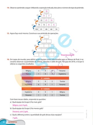 18 MATEMÁTICA
EF20_6_MAT_L1_CA
14. Observeapirâmideaseguir.Utilizandoaoperaçãoindicada,descubraonúmerodotopodapirâmide.
18
11 7
32 21 14
19 13 8 6
100 81 68 60 54
15. Agora faça você mesmo. Construa a sua pirâmide de operações.
16. Em copas do mundo, para definir quais equipes serão selecionadas para as oitavas de final, é ne-
cessário observar a quantidade de vitórias, derrotas e saldo de gols. Na copa de 2018, o Grupo G
obteve os seguintes resultados:
1.ª rodada:
Bélgica 3 X 0 Panamá
Tunísia 1 X 2 Inglaterra
2.ª rodada:
Bélgica 5 X 2 Tunísia
Inglaterra 6 X 1 Panamá
3.ª rodada:
Inglaterra 0 X 1 Bélgica
Panamá 1 X 2 Tunísia
Com base nesses dados, responda às questões:
a) Qual equipe do Grupo G fez mais gols?
b) Qual equipe do Grupo G fez menos gols?
c) Qual a diferença entre a quantidade de gols dessas duas equipes?
Resposta pessoal.
Bélgica, com 9 gols.
Panamá, com 2 gols.
7 gols.
PG20LP261SAMC_MIOLO_EF20_6_MAT_L1_CA_LP.indb 18 20/09/2019 14:22:49
 