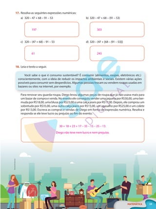 MicroOne/Shutterstock
19
MATEMÁTICA
EF20_6_MAT_L1_CA
17. Resolva as seguintes expressões numéricas:
a) 320 – 47 + 68 – 91 – 53
197
c) 320 – (47 + 68) – 91 – 53
61
b) 320 – 47 + 68 – (91 – 53)
303
d) 320 – {47 + [68 – (91 – 53)]}
243
18. Leia o texto a seguir.
Você sabe o que é consumo sustentável? É consumir (alimentos, roupas, eletrônicos etc.)
conscientemente, com a ideia de reduzir os impactos ambientais e sociais. Existem várias ações
possíveis para consumir sem desperdícios. Algumas pessoas trocam ou vendem roupas usadas em
bazares ou sites na internet, por exemplo.
Para renovar seu guarda-roupa, Diego levou algumas peças de roupa que já não usava mais para
um bazar de compra e venda. No evento ele conseguiu vender uma jaqueta por R$30,00, uma ber-
muda por R$18,00, uma blusa por R$23,00 e uma calça jeans por R$17,00. Depois, ele comprou um
sobretudo por R$35,00, uma outra calça jeans por R$15,00, um agasalho por R$25,00 e um colete
por R$13,00. Escreva as compras e vendas de Diego em forma de expressão numérica. Resolva e
responda se ele teve lucro ou prejuízo ao fim do evento.
30 + 18 + 23 + 17 – 35 – 15 – 25 – 13.
Diego não teve nem lucro e nem prejuízo.
PG20LP261SAMC_MIOLO_EF20_6_MAT_L1_CA_LP.indb 19 20/09/2019 14:22:50
 