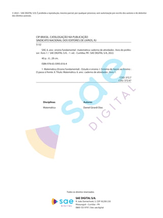 Disciplinas			Autores	
Matemática			 Daniel Girardi Dias
CIP-BRASIL. CATALOGAÇÃO NA PUBLICAÇÃO
SINDICATO NACIONAL DOS EDITORES DE LIVROS, RJ
S132
SAE, 6. ano : ensino fundamental : matemática: caderno de atividades : livro do profes-
sor : livro 1 /  SAE DIGITAL S/A. - 1. ed. - Curitiba, PR : SAE DIGITAL S/A, 2022. 
40 p. : il. ; 28 cm.
ISBN 978-65-5995-016-4
1. Matemática (Ensino fundamental) - Estudo e ensino. I. Sistema de Apoio ao Ensino :
O passo à frente. II. Título: Matemática. 6. ano : caderno de atividades : livro 1.
	 CDD: 372.7
 	 CDU: 372.47
© 2022 – SAE DIGITAL S/A. É proibida a reprodução, mesmo parcial, por qualquer processo, sem autorização por escrito dos autores e do detentor
dos direitos autorais.
Todos os direitos reservados.
SAE DIGITAL S/A.
R. João Domachoski, 5. CEP: 81200-150
Mossunguê – Curitiba – PR
0800 725 9797 | Site: sae.digital
EF22_6_PIP_MAT_L1_CA_PROFESSOR.indd 2
EF22_6_PIP_MAT_L1_CA_PROFESSOR.indd 2 19/08/2021 17:02:18
19/08/2021 17:02:18
 