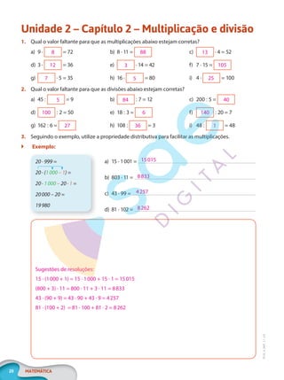20 MATEMÁTICA
EF20_6_MAT_L1_CA
Unidade 2 – Capítulo 2 – Multiplicação e divisão
1. Qual o valor faltante para que as multiplicações abaixo estejam corretas?
a) 9 · = 72
d) 3 · = 36
g) · 5 = 35
b) 8 · 11 =
e) · 14 = 42
h) 16 · = 80
c) · 4 = 52
f) 7 · 15 =
i) 4 · = 100
2. Qual o valor faltante para que as divisões abaixo estejam corretas?
a) 45 : = 9
d) : 2 = 50
g) 162 : 6 =
b) : 7 = 12
e) 18 : 3 =
h) 108 : = 3
c) 200 : 5 =
f) : 20 = 7
i) 48 : = 48
3. Seguindo o exemplo, utilize a propriedade distributiva para facilitar as multiplicações.
 Exemplo:
a) 15 · 1001 =
b) 803 · 11 =
c) 43 · 99 =
d) 81 · 102 =
15015
8833
4257
8262
20 · 999 =
20 · (1000 – 1) =
20 · 1000 – 20 · 1 =
20000 – 20 =
19980
Sugestões de resoluções:
15 · (1000 + 1) = 15 · 1000 + 15 · 1 = 15015
(800 + 3) · 11 = 800 · 11 + 3 · 11 = 8833
43 · (90 + 9) = 43 · 90 + 43 · 9 = 4257
81 · (100 + 2) = 81 · 100 + 81 · 2 = 8262
8
12
7
88
3
5
13
105
25
5
100
27
84
6
36
40
140
1
PG20LP261SAMC_MIOLO_EF20_6_MAT_L1_CA_LP.indb 20 20/09/2019 14:22:51
 