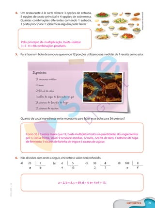 21
MATEMÁTICA
EF20_6_MAT_L1_CA
4. Um restaurante à la carte oferece 3 opções de entrada,
5 opções de prato principal e 4 opções de sobremesa.
Quantas combinações diferentes contendo 1 entrada,
1 prato principal e 1 sobremesa alguém pode fazer?
Pelo princípio da multiplicação, basta realizar
3 · 5 · 4 = 60 combinações possíveis.
5. Para fazer um bolo de cenoura que rende 12 porções utilizamos as medidas de 1 receita como esta:
Ingredientes:
3 cenouras médias
4 ovos
240ml de óleo
1 colher de sopa de fermento em pó
3 xícaras de farinha de trigo
2 xícaras de açúcar
Leandro
Santiago/Shutte
rstock
Quanto de cada ingrediente seria necessário para fazer esse bolo para 36 pessoas?
Como 36 é 3 vezes maior que 12, basta multiplicar todos as quantidades dos ingredientes
por 3. Dessa forma, serão: 9 cenouras médias, 12 ovos, 720mL de óleo, 3 colheres de sopa
de fermento, 9 xícaras de farinha de trigo e 6 xícaras de açúcar.
6. Nas divisões com resto a seguir, encontre o valor desconhecido.
a) 23 7
a b
b) c 5
4 13
c) 30 d
2 7
d) 108 8
e f
a = 2, b = 3, c = 69, d = 4, e= 4 e f = 13.
Altagracia
Art/Shutterstock
PG20LP261SAMC_MIOLO_EF20_6_MAT_L1_CA_LP.indb 21 20/09/2019 14:22:56
 