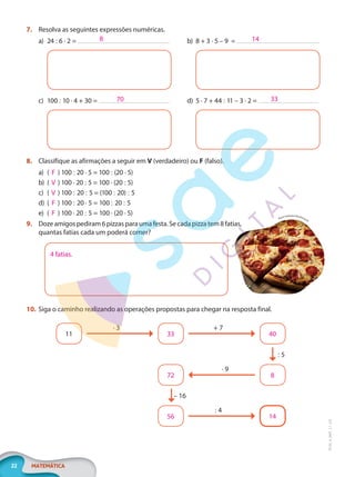 22 MATEMÁTICA
EF20_6_MAT_L1_CA
7. Resolva as seguintes expressões numéricas.
a) 24 : 6 · 2 =
c) 100 : 10 · 4 + 30 =
b) 8 + 3 · 5 – 9 =
d) 5 · 7 + 44 : 11 – 3 · 2 =
8. Classifique as afirmações a seguir em V (verdadeiro) ou F (falso).
a) ( F ) 100 : 20 · 5 = 100 : (20 · 5)
b) ( V ) 100 · 20 : 5 = 100 · (20 : 5)
c) ( V ) 100 : 20 : 5 = (100 : 20) : 5
d) ( F ) 100 : 20 · 5 = 100 : 20 : 5
e) ( F ) 100 · 20 : 5 = 100 · (20 · 5)
9. Dozeamigospediram6pizzasparaumafesta.Secadapizzatem8 fatias,
quantas fatias cada um poderá comer?
4 fatias.
10. Siga o caminho realizando as operações propostas para chegar na resposta final.
11 33
72
56
40
8
14
· 3
: 5
– 16
+ 7
· 9
: 4
8
70
14
33
Brent Hofacker/Shutterstock
PG20LP261SAMC_MIOLO_EF20_6_MAT_L1_CA_LP.indb 22 20/09/2019 14:23:00
 