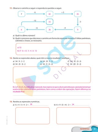 23
MATEMÁTICA
EF20_6_MAT_L1_CA
11. Observe o caminho a seguir e responda às questões a seguir.
7 42
36
72
6
45
9
· 6
· 12
: 5
+ 3
· 4
: 6
a) Qual é o último número?
b) Qual é o processo que descreve o caminho em forma de expressão numérica? Utilize parênteses,
colchetes e chaves, se necessário.
a) 72
b) (7 · 6 + 3) : 5 · 4 : 6 · 12
12. Dentre as expressões abaixo, quais têm o mesmo resultado? Justifique.
a) 54 : 9 : 3 · 2
d) 54 : (9 : 3) · 2
b) 54 : (9 : 3 · 2)
e) 54 : 9 : (3 · 2)
c) (54 : 9) : (3 · 2)
f) 54 : [(9 : 3) · 2]
13. Resolva as expressões numéricas.
a) 6 + 4 · 5 + 4 : 2 = b) 6 + 4 · (5 + 4) : 2 =
B, C e F; D e E. A justificativa é pessoal, mas espera-se que o aluno perceba que a posição/presença/
ausência dos colchetes e dos parênteses, bem como a ordem das operações, fazem diferença no
resultado final.
28 24
PG20LP261SAMC_MIOLO_EF20_6_MAT_L1_CA_LP.indb 23 20/09/2019 14:23:01
 
