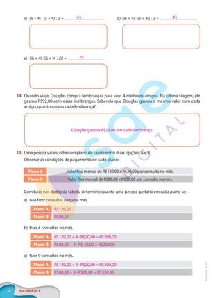24 MATEMÁTICA
EF20_6_MAT_L1_CA
c) (6 + 4) · (5 + 4) : 2 = d) [(6 + 4) · (5 + 4)] : 2 =
e) {(6 + 4) · [5 + (4 : 2)} =
14. Quando viaja, Douglas compra lembranças para seus 4 melhores amigos. Na última viagem, ele
gastou R$92,00 com essas lembranças. Sabendo que Douglas gastou o mesmo valor com cada
amigo, quanto custou cada lembrança?
Douglas gastou R$23,00 em cada lembrança.
15. Uma pessoa vai escolher um plano de saúde entre duas opções: A e B.
Observe as condições de pagamento de cada plano:
Plano A Valor fixo mensal de R$120,00 e R$20,00 por consulta no mês.
Plano B Valor fixo mensal de R$80,00 e R$30,00 por consulta no mês.
Com base nos dados da tabela, determine quanto uma pessoa gastaria em cada plano se:
a) não fizer consultas naquele mês.
Plano A R$120,00
Plano B R$80,00
b) fizer 4 consultas no mês.
Plano A R$120,00 + 4 · R$20,00 = R$200,00
Plano B R$80,00 + 4 · R$ 30,00 = R$200,00
c) fizer 9 consultas no mês.
Plano A R$120,00 + 9 · R$20,00 = R$300,00
Plano B R$80,00 + 9 · R$30,00 = R$350,00
45 45
70
PG20LP261SAMC_MIOLO_EF20_6_MAT_L1_CA_LP.indb 24 20/09/2019 14:23:01
 
