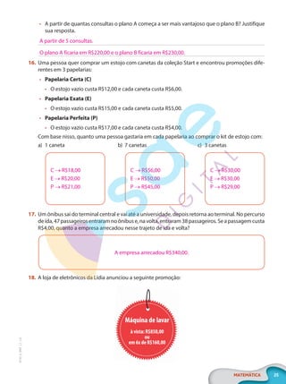 25
MATEMÁTICA
EF20_6_MAT_L1_CA
• A partir de quantas consultas o plano A começa a ser mais vantajoso que o plano B? Justifique
sua resposta.
16. Uma pessoa quer comprar um estojo com canetas da coleção Start e encontrou promoções dife-
rentes em 3 papelarias:
• Papelaria Certa (C)
• O estojo vazio custa R$12,00 e cada caneta custa R$6,00.
• Papelaria Exata (E)
• O estojo vazio custa R$15,00 e cada caneta custa R$5,00.
• Papelaria Perfeita (P)
• O estojo vazio custa R$17,00 e cada caneta custa R$4,00.
Com base nisso, quanto uma pessoa gastaria em cada papelaria ao comprar o kit de estojo com:
a) 1 caneta
C → R$18,00
E → R$20,00
P → R$21,00
b) 7 canetas
C → R$56,00
E → R$50,00
P → R$45,00
c) 3 canetas
C → R$30,00
E → R$30,00
P → R$29,00
17. Um ônibus sai do terminal central e vai até a universidade, depois retorna ao terminal. No percurso
deida,47passageirosentraramnoônibuse,navolta,entraram38passageiros.Seapassagemcusta
R$4,00, quanto a empresa arrecadou nesse trajeto de ida e volta?
A empresa arrecadou R$340,00.
18. A loja de eletrônicos da Lídia anunciou a seguinte promoção:
Máquina de lavar
à vista: R$850,00
ou
em 6x de R$160,00
A partir de 5 consultas.
O plano A ficaria em R$220,00 e o plano B ficaria em R$230,00.
PG20LP261SAMC_MIOLO_EF20_6_MAT_L1_CA_LP.indb 25 20/09/2019 14:23:01
 