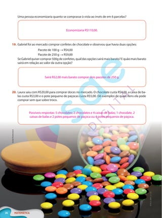 ilanda/Shutterstock
26 MATEMÁTICA
EF20_6_MAT_L1_CA
Uma pessoa economizaria quanto se comprasse à vista ao invés de em 6 parcelas?
Economizaria R$110,00.
19. Gabriel foi ao mercado comprar confetes de chocolate e observou que havia duas opções:
Pacote de 100 g → R$4,00
Pacote de 250 g → R$9,00
Se Gabriel quiser comprar 500g de confetes, qual das opções sairá mais barato? E quão mais barato
sairá em relação ao valor da outra opção?
Sairá R$2,00 mais barato comprar dois pacotes de 250 g.
20. Laura saiu com R$20,00 para comprar doces no mercado. O chocolate custa R$4,00, a caixa de ba-
las custa R$3,00 e o pote pequeno de paçocas custa R$5,00. Dê exemplos de quais itens ela pode
comprar sem que sobre troco.
Possíveis respostas: 5 chocolates; 2 chocolates e 4 caixas de balas; 1 chocolate, 2
caixas de balas e 2 potes pequenos de paçoca ou 4 potes pequenos de paçoca.
PG20LP261SAMC_MIOLO_EF20_6_MAT_L1_CA_LP.indb 26 20/09/2019 14:23:09
 