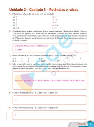 27
MATEMÁTICA
EF20_6_MAT_L1_CA
Unidade 2 – Capítulo 3 – Potências e raízes
1. Relacione as colunas das potências com seu resultado.
(a) 24
(b) 28
(c) 21
(d) 20
(e) 2 · 22
)
( 1
)
( 16
)
( 8
)
( 256
)
( 2
2. Certa bactéria se triplica a cada hora. Assim, na primeira hora 1 bactéria se dividiu e formou
3 bactérias. Na segunda hora, cada uma das 3 bactérias se dividiu e formou 3 novas, somando
nove bactérias. Na terceira hora, cada uma das 9 bactérias se dividiu em 3, formando uma colônia
de 27 bactérias. Quantas bactérias teremos no término de 7 horas? Como isso pode ser escrito em
forma de potência?
Ao final das 7 horas teremos 2187 bactérias.
37
= 2187
3. Preencha os espaços com o símbolo de menor que (<), maior que (>) ou igual a (=):
a) 24
42
d) 23
3
b) 102
210
e) 10001
11000
c) 73
37
4. Sabe-se que fake news se espalham muito rápido. Suponha que quando uma pessoa ouve uma
fake news, no dia seguinte já terá contado para outras 4 pessoas. Em apenas 6 dias quantas pessoas
já saberão dessa fake news? Qual conta é feita para chegar nesse resultado?
1 (inicial) + 4 (1.º dia) + 4² (2.º dia) + 43
(3.º dia) + 44
(4.º dia) + 45
(5.º dia) + 46
(6.º dia) = 5461
5. Como podemos escrever 23
· 25
· 22
como uma só potência?
210
6. Como podemos escrever 23
· 25
: 22
como uma só potência?
26
d
a
e
b
c
=
>
<
>
<
PG20LP261SAMC_MIOLO_EF20_6_MAT_L1_CA_LP.indb 27 20/09/2019 14:23:10
 