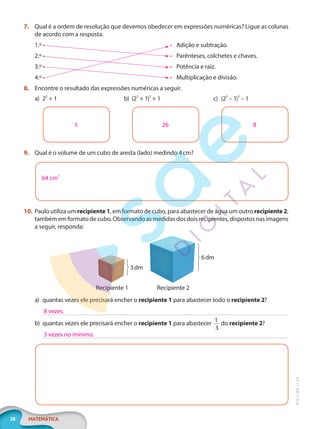 28 MATEMÁTICA
EF20_6_MAT_L1_CA
7. Qual é a ordem de resolução que devemos obedecer em expressões numéricas? Ligue as colunas
de acordo com a resposta.
1.º •
2.º •
3.º •
4.º •
• Adição e subtração.
• Parênteses, colchetes e chaves.
• Potência e raiz.
• Multiplicação e divisão.
8. Encontre o resultado das expressões numéricas a seguir.
a) 22
+ 1
5
b) (22
+ 1)2
+ 1
26
c) (22
– 1)2
– 1
8
9. Qual é o volume de um cubo de aresta (lado) medindo 4cm?
64 cm3
10. Paulo utiliza um recipiente 1, em formato de cubo, para abastecer de água um outro recipiente 2,
também em formato de cubo. Observando as medidas dos dois recipientes, dispostos nas imagens
a seguir, responda:
Recipiente 2
Recipiente 1
3dm
6dm
a) quantas vezes ele precisará encher o recipiente 1 para abastecer todo o recipiente 2?
b) quantas vezes ele precisará encher o recipiente 1 para abastecer
1
3
do recipiente 2?
8 vezes.
3 vezes no mínimo.
PG20LP261SAMC_MIOLO_EF20_6_MAT_L1_CA_LP.indb 28 20/09/2019 14:23:10
 