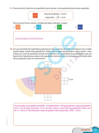 29
MATEMÁTICA
EF20_6_MAT_L1_CA
11. Para encontrar o lado de um quadrado, basta calcular a raiz quadrada da área desse quadrado.
Área do quadrado = 16cm².
Logo, lado = 16 = 4cm.
16cm²
Dessa mesma forma, calcule a medida dos lados indicados a seguir:
a) 25cm² b) 64cm² c) 144cm² d) 169cm²
a) 5cm; b) 8cm; c) 12cm; d) 13cm.
12. Em uma atividade de matemática proposta em sala, os alunos deveriam criar figuras com a malha
quadriculada, usando 80 quadradinhos. Felipe criou a figura apresentada a seguir, porém colou
a figura em cima do quadrado central, não podendo ver a quantidade de quadradinhos que sua
figura tinha. Sabendo que cada um dos quadrados menores tem 2cm de lado, quanto mede o lado
desse quadrado maior em centímetros?
2 cm
Foram usados no quadrado central 80 – 16 quadradinhos = 64 quadradinhos. Cada quadradinho
tem 2 cm de lado, portanto, 4 cm² de área. Logo, a área total do quadrado maior será
64 · 4 = 256 cm². Para descobrir o lado do quadro maior, basta fazer 256 = 16 cm.
PG20LP261SAMC_MIOLO_EF20_6_MAT_L1_CA_LP.indb 29 20/09/2019 14:23:10
 