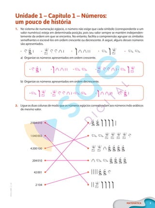 3
MATEMÁTICA
EF20_6_MAT_L1_CA
Unidade 1 – Capítulo 1 – Números:
um pouco de história
1. No sistema de numeração egípcio, o número não exige que cada símbolo (correspondente a um
valor numérico) esteja em determinada posição, pois seu valor sempre se mantém independen-
temente da ordem em que se encontra. No entanto, facilita a compreensão agrupar os símbolos
semelhantes e escrevê-los em ordem crescente ou decrescente. A seguir, alguns desses números
são apresentados.
• • • • •
a) Organize os números apresentados em ordem crescente.
• • • • •
b) Organize os números apresentados em ordem decrescente.
• • • • •
2. Ligueasduascolunasdemodoqueosnúmerosegípcioscorrespondamaosnúmerosindo-arábicos
de mesmo valor.
2004010
1040002
4200100
204010
42001
2104
PG20LP261SAMC_MIOLO_EF20_6_MAT_L1_CA_LP.indb 3 20/09/2019 14:22:22
 