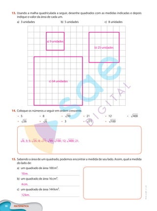30 MATEMÁTICA
EF20_6_MAT_L1_CA
13. Usando a malha quadriculada a seguir, desenhe quadrados com as medidas indicadas e depois
indique o valor da área de cada um.
a) 3 unidades b) 5 unidades c) 8 unidades
a) 9 unidades
b) 25 unidades
c) 64 unidades
14. Coloque os números a seguir em ordem crescente.
• 5
• 26
• 8
• 6
• 99
• 3
• 21
• 71
• 12
• 100
• 400
6; 3; 5; 26; 8; 71; 99; 100; 12; 400; 21.
15. Sabendo a área de um quadrado, podemos encontrar a medida de seu lado. Assim, qual a medida
do lado de:
a) um quadrado de área 100m².
b) um quadrado de área 16cm².
c) um quadrado de área 144km².
10m.
4cm.
12km.
PG20LP261SAMC_MIOLO_EF20_6_MAT_L1_CA_LP.indb 30 20/09/2019 14:23:11
 