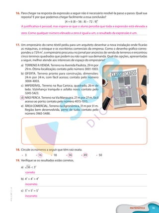 31
MATEMÁTICA
EF20_6_MAT_L1_CA
16. Para chegar na resposta da expressão a seguir não é necessário resolvê-la passo a passo. Qual sua
reposta? E por que podemos chegar facilmente a essa conclusão?
[4 + 6 (8 – 56 : 8) – 72 : 9]0
17. Um empresário do ramo têxtil pediu para um arquiteto desenhar a nova instalação onde ficarão
as máquinas, o estoque e os escritórios comerciais da empresa. Como o desenho gráfico corres-
pondeu a 729 m2
, o empresário procurou no jornal por anúncios de venda de terrenos e encontrou
cinco terrenos quadrados que podem ou não suprir sua demanda. Qual das opções, apresentadas
a seguir, melhor atende aos interesses de espaço do empresário?
a) TERRENO A VENDA. Terreno na Avenida Paulista, 29m por
29m. Ótima localização; contato pelo número 3001-1003.
b) OFERTA. Terreno pronto para construção, dimensões:
24m por 24m, com fácil acesso; contato pelo número
3004-4003.
c) IMPERDÍVEL. Terreno na Rua Carioca, quadrado, 26m de
lado. Vizinhança tranquila e asfalto novo; contato pelo
3245-5423.
d) NÃO PERCA. Terreno na Via Manauara, 27m por 27m, fácil
acesso ao porto; contato pelo número 4015-1015.
e) ÁREA COMERCIAL. Terreno na Agronômica, 31m por 31m.
Região bem desenvolvida, perto de tudo; contato pelo
número 3965-5488.
18. Circule os números a seguir que têm raiz exata.
• 3 • 16 • 18 • 36 • 49 • 50
19. Verifique se os resultados estão corretos.
a) 36 < 32
b) 42
+ 43
> 44
c) 50
+ 52
= 52
A justificativa é pessoal, mas espera-se que o aluno perceba que toda a expressão está elevada a
zero. Como qualquer número elevado a zero é igual a um, o resultado da expressão é um.
Abscent/Shutterstock
correto
incorreto
incorreto
PG20LP261SAMC_MIOLO_EF20_6_MAT_L1_CA_LP.indb 31 20/09/2019 14:23:19
 