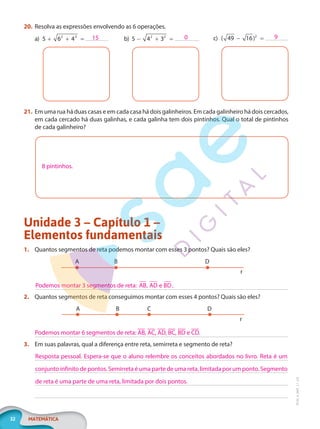 32 MATEMÁTICA
EF20_6_MAT_L1_CA
20. Resolva as expressões envolvendo as 6 operações.
a) 5 6 4
2 3
+ + = b) 5 4 3
2 2
− + = c) ( )
49 16 2
− =
21. Em uma rua há duas casas e em cada casa há dois galinheiros. Em cada galinheiro há dois cercados,
em cada cercado há duas galinhas, e cada galinha tem dois pintinhos. Qual o total de pintinhos
de cada galinheiro?
8 pintinhos.
Unidade 3 – Capítulo 1 –
Elementos fundamentais
1. Quantos segmentos de reta podemos montar com esses 3 pontos? Quais são eles?
A B D
r
2. Quantos segmentos de reta conseguimos montar com esses 4 pontos? Quais são eles?
A B C D
r
3. Em suas palavras, qual a diferença entre reta, semirreta e segmento de reta?
15 0 9
Podemos montar 3 segmentos de reta: AB AD e BD
, .
Podemos montar 6 segmentos de reta: AB, AC, AD, BC, BD e CD.
Resposta pessoal. Espera-se que o aluno relembre os conceitos abordados no livro. Reta é um
conjunto infinito de pontos. Semirreta é uma parte de uma reta, limitada por um ponto. Segmento
de reta é uma parte de uma reta, limitada por dois pontos.
PG20LP261SAMC_MIOLO_EF20_6_MAT_L1_CA_LP.indb 32 20/09/2019 14:23:20
 