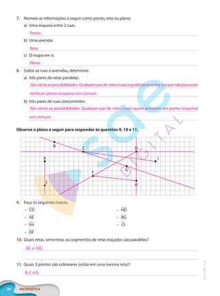 34 MATEMÁTICA
EF20_6_MAT_L1_CA
7. Nomeie as informações a seguir como ponto, reta ou plano.
a) Uma esquina entre 2 ruas.
b) Uma avenida.
c) O mapa em si.
8. Sobre as ruas e avenidas, determine:
a) três pares de retas paralelas.
b) três pares de ruas concorrentes.
Observe o plano a seguir para responder às questões 9, 10 e 11.
B
A
E
F
C D
G
H
I
9. Faça os seguintes traços:
• CD
 

• AE
 

• FH
• DF
 

• HD
 

• BG
 

• CI
10. Quais retas, semirretas ou segmentos de retas traçados são paralelos?
11. Quais 3 pontos são colineares (estão em uma mesma reta)?
Ponto.
Reta.
Plano.
Sãováriasaspossibilidades.Qualquerparderetas(ruas)equidistanteentresiequenãopossuam
nenhum ponto (esquina) em comum.
São várias as possibilidades. Qualquer par de retas (ruas) quem possuam um ponto (esquina)
em comum.
AE e HD
 
  

.
B, C e G.
PG20LP261SAMC_MIOLO_EF20_6_MAT_L1_CA_LP.indb 34 20/09/2019 14:23:20
 