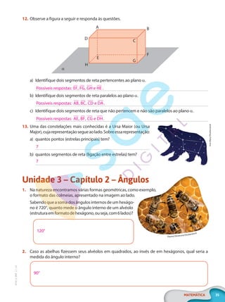 35
MATEMÁTICA
EF20_6_MAT_L1_CA
12. Observe a figura a seguir e responda às questões.
H
α
G
C
D
F
B
A
E
a) Identifique dois segmentos de reta pertencentes ao plano α.
b) Identifique dois segmentos de reta paralelos ao plano α.
c) Identifique dois segmentos de reta que não pertencem e não são paralelos ao plano α.
13. Uma das constelações mais conhecidas é a Ursa Maior (ou Ursa
Major),cujarepresentaçãosegueaolado.Sobreessarepresentação:
a) quantos pontos (estrelas principais) tem?
b) quantos segmentos de reta (ligação entre estrelas) tem?
Unidade 3 – Capítulo 2 – Ângulos
1. Na natureza encontramos várias formas geométricas, como exemplo,
o formato das colmeias, apresentado na imagem ao lado.
Sabendo que a soma dos ângulos internos de um hexágo-
no é 720°, quanto mede o ângulo interno de um alvéolo
(estruturaemformatodehexágono,ouseja,com6lados)?
120°
2. Caso as abelhas fizessem seus alvéolos em quadrados, ao invés de em hexágonos, qual seria a
medida do ângulo interno?
90°
Possíveis respostas: EF FG GH e HE
, , .
Possíveis respostas: AB BC CD e DA
, , .
Possíveis respostas: AE BF CG e DH
, , .
Iron
Mary/Shutterstock
7
7
Diyana Dimitrova/Shutterstock
PG20LP261SAMC_MIOLO_EF20_6_MAT_L1_CA_LP.indb 35 20/09/2019 14:23:25
 