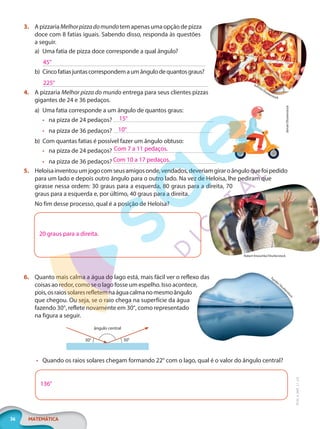 36 MATEMÁTICA
EF20_6_MAT_L1_CA
3. A pizzaria Melhorpizzadomundotem apenas uma opção de pizza
doce com 8 fatias iguais. Sabendo disso, responda às questões
a seguir.
a) Uma fatia de pizza doce corresponde a qual ângulo?
b) Cincofatiasjuntascorrespondemaumângulodequantosgraus?
4. A pizzaria Melhor pizza do mundo entrega para seus clientes pizzas
gigantes de 24 e 36 pedaços.
a) Uma fatia corresponde a um ângulo de quantos graus:
• na pizza de 24 pedaços?
• na pizza de 36 pedaços?
b) Com quantas fatias é possível fazer um ângulo obtuso:
• na pizza de 24 pedaços?
• na pizza de 36 pedaços?
5. Heloísainventouumjogocomseusamigosonde,vendados,deveriamgiraroânguloquefoipedido
para um lado e depois outro ângulo para o outro lado. Na vez de Heloísa, lhe pediram que
girasse nessa ordem: 30 graus para a esquerda, 80 graus para a direita, 70
graus para a esquerda e, por último, 40 graus para a direita.
No fim desse processo, qual é a posição de Heloísa?
20 graus para a direita.
6. Quanto mais calma a água do lago está, mais fácil ver o reflexo das
coisas ao redor, como se o lago fosse um espelho. Isso acontece,
pois,osraiossolaresrefletemnaáguacalmanomesmoângulo
que chegou. Ou seja, se o raio chega na superfície da água
fazendo 30°, reflete novamente em 30°, como representado
na figura a seguir.
ângulo central
30° 30°
• Quando os raios solares chegam formando 22° com o lago, qual é o valor do ângulo central?
136°
Adfoto/Shutterstock
45°
225°
dimair/Shutterstock
15°
10°
Com 7 a 11 pedaços.
Com 10 a 17 pedaços.
Robert Kneschke/Shutterstock
Tspider/Shutter
s
t
o
c
k
PG20LP261SAMC_MIOLO_EF20_6_MAT_L1_CA_LP.indb 36 20/09/2019 14:23:39
 