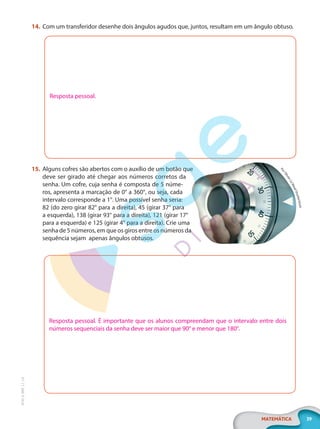 39
MATEMÁTICA
EF20_6_MAT_L1_CA
14. Com um transferidor desenhe dois ângulos agudos que, juntos, resultam em um ângulo obtuso.
Resposta pessoal.
15. Alguns cofres são abertos com o auxílio de um botão que
deve ser girado até chegar aos números corretos da
senha. Um cofre, cuja senha é composta de 5 núme-
ros, apresenta a marcação de 0° a 360°, ou seja, cada
intervalo corresponde a 1°. Uma possível senha seria:
82 (do zero girar 82° para a direita), 45 (girar 37° para
a esquerda), 138 (girar 93° para a direita), 121 (girar 17°
para a esquerda) e 125 (girar 4° para a direita). Crie uma
senha de 5 números, em que os giros entre os números da
sequência sejam apenas ângulos obtusos.
Resposta pessoal. É importante que os alunos compreendam que o intervalo entre dois
números sequenciais da senha deve ser maior que 90° e menor que 180°.
P
o
r
O
l
i
v
i
e
r
L
e
M
o
a
l
/
S
h
u
t
t
e
r
s
t
o
c
k
PG20LP261SAMC_MIOLO_EF20_6_MAT_L1_CA_LP.indb 39 20/09/2019 14:23:46
 