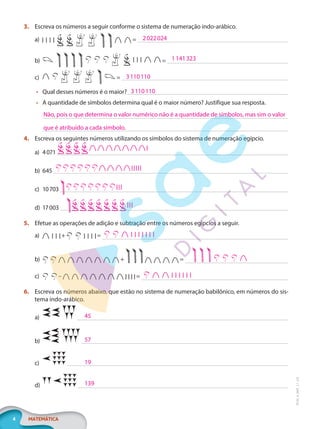4 MATEMÁTICA
EF20_6_MAT_L1_CA
3. Escreva os números a seguir conforme o sistema de numeração indo-arábico.
a) =
b) =
c) =
• Qual desses números é o maior?
• A quantidade de símbolos determina qual é o maior número? Justifique sua resposta.
4. Escreva os seguintes números utilizando os símbolos do sistema de numeração egípcio.
a) 4071
b) 645
c) 10703
d) 17003
5. Efetue as operações de adição e subtração entre os números egípcios a seguir.
a) + =
b) + =
c) – =
6. Escreva os números abaixo, que estão no sistema de numeração babilônico, em números do sis-
tema indo-arábico.
a)
b)
c)
d)
2022024
1141323
3110110
3110110
Não, pois o que determina o valor numérico não é a quantidade de símbolos, mas sim o valor
que é atribuído a cada símbolo.
45
57
19
139
PG20LP261SAMC_MIOLO_EF20_6_MAT_L1_CA_LP.indb 4 20/09/2019 14:22:24
 