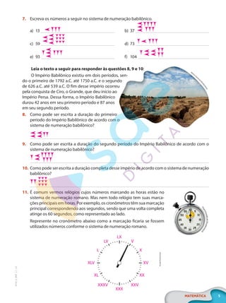 5
MATEMÁTICA
EF20_6_MAT_L1_CA
7. Escreva os números a seguir no sistema de numeração babilônico.
a) 13
c) 59
e) 93
b) 37
d) 73
f) 104
Leia o texto a seguir para responder às questões 8, 9 e 10:
O Império Babilônico existiu em dois períodos, sen-
do o primeiro de 1792 a.C. até 1750 a.C. e o segundo
de 626 a.C. até 539 a.C. O fim desse império ocorreu
pela conquista de Ciro, o Grande, que deu início ao
Império Persa. Dessa forma, o Império Babilônico
durou 42 anos em seu primeiro período e 87 anos
em seu segundo período.
8. Como pode ser escrita a duração do primeiro
período do Império Babilônico de acordo com o
sistema de numeração babilônico?
9. Como pode ser escrita a duração do segundo período do Império Babilônico de acordo com o
sistema de numeração babilônico?
10. Como pode ser escrita a duração completa desse império de acordo com o sistema de numeração
babilônico?
11. É comum vermos relógios cujos números marcando as horas estão no
sistema de numeração romano. Mas nem todo relógio tem suas marca-
ções principais em horas. Por exemplo, os cronômetros têm sua marcação
principal correspondendo aos segundos, sendo que uma volta completa
atinge os 60 segundos, como representado ao lado.
Represente no cronômetro abaixo como a marcação ficaria se fossem
utilizados números conforme o sistema de numeração romano.
Hom
o
Cosm
ic
o
s
/
S
h
u
t
t
e
r
s
t
o
c
k
T
h
a
m
m
a
s
a
k
L
e
k
/
S
h
u
t
t
e
r
s
t
o
c
k
Arcady/Shutterstock
LX
LV V
X
L
XLV
XL
XXXV XXV
XXX
XX
XV
PG20LP261SAMC_MIOLO_EF20_6_MAT_L1_CA_LP.indb 5 20/09/2019 14:22:28
 