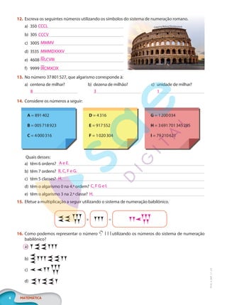 6 MATEMÁTICA
EF20_6_MAT_L1_CA
12. Escreva os seguintes números utilizando os símbolos do sistema de numeração romano.
a) 350
b) 305
c) 3005
d) 3535
e) 4608
f) 9999
13. No número 37801527, que algarismo corresponde à:
a) centena de milhar? b) dezena de milhão? c) unidade de milhar?
14. Considere os números a seguir:
A = 891402
B = 005718923
C = 4000316
D = 4316
E = 917552
F = 1020304
G = 1200034
H = 3691701345285
I = 79210621
Quais desses:
a) têm 6 ordens?
b) têm 7 ordens?
c) têm 5 classes?
d) têm o algarismo 0 na 4.ª ordem?
e) têm o algarismo 3 na 2.ª classe?
15. Efetue a multiplicação a seguir utilizando o sistema de numeração babilônico.
× =
16. Como podemos representar o número utilizando os números do sistema de numeração
babilônico?
a)
b)
c)
d)
Escreva os seguintes números utilizando os símbolos do sistema de numeração romano.
Catarina Belova/Shutterstock
CCCL
CCCV
MMMV
MMMDXXXV
IVLCVIII
IXCMXCIX
8 3 1
A e E.
B, C, F e G.
H.
C, F G e I.
H.
PG20LP261SAMC_MIOLO_EF20_6_MAT_L1_CA_LP.indb 6 20/09/2019 14:22:35
 