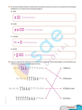 7
MATEMÁTICA
EF20_6_MAT_L1_CA
17. Os números abaixo estão no sistema de numeração romano. Escreva-os no sistema de numeração
babilônico e no sistema de numeração egípcio.
a) XXIX
b) XLVIII
c) CXXXIV
d) XCVIII
18. Ligue as colunas de modo que os números do sistema de numeração egípcio correspondam aos
números do sistema de numeração romano.
LXXIIICCIV
CCCXXIII CCCXXII
CCXIICDXXIII
CCCXLIICIII
PG20LP261SAMC_MIOLO_EF20_6_MAT_L1_CA_LP.indb 7 20/09/2019 14:22:36
 