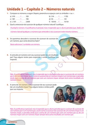 8 MATEMÁTICA
EF20_6_MAT_L1_CA
Unidade 1 – Capítulo 2 – Números naturais
1. Compare os números a seguir. Depois, preencha os espaços com os símbolos < ou >.
a) 019 109
c) 901 190
e) 2101 2009
b) 514 1703
d) 93 101
f) 10010 10101
2. Qual o antecessor do sucessor de qualquer número natural? Justifique.
3. Se queremos descobrir o sucessor do sucessor do sucessor de
um número, que conta devemos fazer?
4. A soma de um número com seu sucessor pode dar um resultado
par? Faça alguns testes para responder e então justifique sua
resposta.
5. A soma de um número com o sucessor de seu sucessor pode
dar um resultado ímpar? Faça alguns testes e então justifi-
que sua resposta.
<
>
>
<
<
<
O próprio número. A justificativa é pessoal, mas é esperado que o aluno perceba que, dado um
número natural qualquer, o número que antecede o seu sucessor é este mesmo número.
E
S
B
P
r
o
f
e
s
s
i
o
n
a
l
/
S
h
u
t
t
e
r
s
t
o
ck
Basta adicionar 3 unidades ao número.
Não. A justificativa é pessoal, mas é esperado que o aluno perceba que o sucessor de um número
par é um número ímpar, assim como o sucessor de um número ímpar é um número par, e perceba
ainda que a soma de um número par com um número ímpar sempre terá como resultado um
número ímpar.
Vgstockstudio
/
S
h
u
t
t
e
r
s
t
o
c
k
Não. A justificativa é pessoal, mas é esperado que o aluno perceba que o sucessor do sucessor de
um número par é um número par, assim como o sucessor do sucessor de um número ímpar é um
número ímpar, e perceba ainda que a soma de um número par com um número par ou de um
número ímpar com um número ímpar sempre terá como resultado um número par.
PG20LP261SAMC_MIOLO_EF20_6_MAT_L1_CA_LP.indb 8 20/09/2019 14:22:46
 
