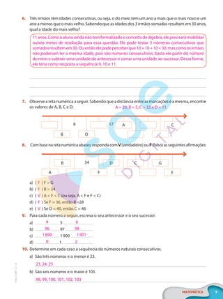 9
MATEMÁTICA
EF20_6_MAT_L1_CA
6. Três irmãos têm idades consecutivas, ou seja, o do meio tem um ano a mais que o mais novo e um
ano a menos que o mais velho. Sabendo que as idades dos 3 irmãos somadas resultam em 30 anos,
qual a idade do mais velho?
7. Observe a reta numérica a seguir. Sabendo que a distância entre as marcações é a mesma, encontre
os valores de A, B, C e D:
A C
B D
8 17
8. Combasenaretanuméricaabaixo,respondacomV(verdadeiro)ouF(falso)asseguintesafirmações:
B D C G
A F E
34
a) ( F ) F > G
b) ( F ) B > 34
c) ( V ) A < F < C (ou seja, A < F e F < C)
d) ( F ) Se F = 36, então B =28
e) ( V ) Se D = 40, então C = 46
9. Para cada número a seguir, escreva o seu antecessor e o seu sucessor.
a) 5
b) 97
c) 1900
d) 1
10. Determine em cada caso a sequência de números naturais consecutivos.
a) São três números e o menor é 23.
b) São seis números e o maior é 103.
11 anos. Como o aluno ainda não tem formalizado o conceito de álgebra, ele precisará mobilizar
outros meios de resolução para essa questão. Ele pode testar 3 números consecutivos que
somadosresultemem30.Ouentãoelepodeperceberque10+10+10=30,mascomoosirmãos
não poderiam ter a mesma idade, pois são números consecutivos, basta ele partir do número
do meio e subtrair uma unidade do antecessor e somar uma unidade ao sucessor. Dessa forma,
ele teria como resposta a sequência 9, 10 e 11.
A = 20; B = 5; C = 32 e D = 11.
4 6
96 98
1899 1901
0 2
23, 24, 25
98, 99, 100, 101, 102, 103
PG20LP261SAMC_MIOLO_EF20_6_MAT_L1_CA_LP.indb 9 20/09/2019 14:22:46
 