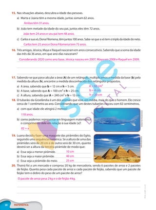 10 MATEMÁTICA
EF20_6_MAT_L2_CA
15. Nas situações abaixo, descubra a idade das pessoas.
a) Marta e Joana têm a mesma idade, juntas somam 62 anos.
b) João tem metade da idade do seu pai, juntos eles têm 72 anos.
c) Carlosesuavó,DonaFilomena,têmjuntos100anos.Sabe-sequeavótemotriplodaidadedoneto.
16. Três amigas, Jéssica, Maya e Raquel nasceram em anos consecutivos. Sabendo que a soma da idade
das três dá 36 anos, em que ano elas nasceram?
17. Sabendo-se que para calcular a área (A) de um retângulo, multiplicamos a medida da base (b) pela
medida da altura (h), encontre a medida desconhecida dos retângulos propostos.
a) A área, sabendo que b = 12 cm e h = 5 cm.
b) A base, sabendo que A = 100 cm² e h = 25 cm.
c) A altura, sabendo que A = 240 cm² e b = 12 cm.
18. O tubarão-da-Groelândia é um dos animais que vive, em média, mais do que o homem. Ele cresce
cerca de 1 centímetro ao ano. Considerando que um destes tubarões nasceu com 82 centímetros,
a) com que idade ele atingirá 2 metros?
b) como podemos representar em linguagem matemática
o comprimento dele em relação à sua idade (x)?
19. Luana decidiu fazer uma maquete das pirâmides do Egito,
seguindo uma sequência numérica. Se a altura de uma das
pirâmides será de 20 cm e de outra será de 30 cm, quanto
deverá ser a altura da terceira pirâmide de modo que:
a) Essa seja a menor pirâmide.
b) Essa seja a maior pirâmide.
c) Essa seja a pirâmide do meio.
20. Thainá foi a um mercado e comprou 20 kg de mercadoria, sendo 6 pacotes de arroz e 2 pacotes
de feijão. Quanto pesa cada pacote de arroz e cada pacote de feijão, sabendo que um pacote de
feijão tem o dobro do peso de um pacote de arroz?
Ambas têm 31 anos.
João tem 24 anos e seu pai tem 48 anos.
Carlos tem 25 anos e Dona Filomena tem 75 anos.
Considerando 2020 como ano base, Jéssica nasceu em 2007, Maya em 2008 e Raquel em 2009.
A = 60 cm²
b = 4 cm
h = 20 cm
Dotted
Yeti/Shutterstock
118 anos.
82 + x
WitR/Shutterstock
10 cm
40 cm
25 cm
O pacote de arroz pesa 2kg e o de feijão 4kg.
PG20LP262SAMC_MIOLO_EF20_6_MAT_L2_CA_LP.indb 10 20/12/2019 11:21:04
 