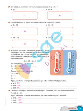 11
MATEMÁTICA
EF20_6_MAT_L2_CA
21. Em cada caso, encontre o valor numérico da expressão: 4 · (g – 5) + 11
a) g = 5 b) g = 11
11 35
22. Considerando k = 12, encontre o valor numérico das expressões a seguir:
a) 3k – 10 b) 3(k – 10)
6
26
c) 3(k + 10) d) (2k + 1) : 5
5
66
23. A unidade usual para medição de temperatura muda
de país para país. Por exemplo, aqui no Brasil utilizamos
graus Celsius, nos EUA são utilizados graus Fahrenheit.
Para transformar de Fahrenheit para Celsius, usamos a
seguinte fórmula:
C = 5 · [(F – 32) : 9]
Por exemplo, 50°F são 10°C, pois
C = 5 ·[(F – 32) : 9]
C = 5 ·[(50 – 32) : 9]
Depois, resolvemos a expressão.
C = 5 · [18 : 9]
C = 5 · 2
C = 10
Agora, transforme as temperaturas a seguir que estão em Fahrenheit para Celsius.
a) 41°F
b) 86°F
c) 32°F
24. Da mesma forma, para transformar de Celsius para Fahrenheit, basta usar a seguinte fórmula:
F = (9C : 5) + 32
Agora, transforme as temperaturas a seguir que estão em Celsius para Fahrenheit.
a) 15°C
b) 35°C
c) 100°C
Alhovik/Shutterstock
Substituímos F por 50
5°C
30°C
0°C
59°F
99°F
212°F
PG20LP262SAMC_MIOLO_EF20_6_MAT_L2_CA_LP.indb 11 20/12/2019 11:21:05
 