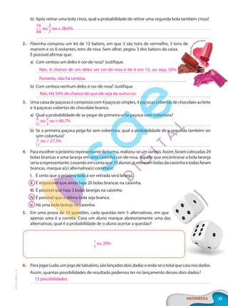 23
MATEMÁTICA
EF20_6_MAT_L2_CA
b) Após retirar uma bola cinza, qual a probabilidade de retirar uma segunda bola também cinza?
2. Flavinha comprou um kit de 12 batons, em que 3 são tons de vermelho, 3 tons de
marrom e os 6 restantes, tons de rosa. Sem olhar, pegou 3 dos batons da caixa.
É possível afirmar que:
a) Com certeza um deles é cor-de-rosa? Justifique.
b) Com certeza nenhum deles é cor-de-rosa? Justifique.
3. Uma caixa de paçocas é composta com 4 paçocas simples, 4 paçocas cobertas de chocolate ao leite
e 4 paçocas cobertas de chocolate branco.
a) Qual a probabilidade de se pegar de primeira uma paçoca com cobertura?
b) Se a primeira paçoca pega foi sem cobertura, qual a probabilidade de a segunda também ser
sem cobertura?
4. Para escolher o próximo representante de turma, realizou-se um sorteio. Assim, foram colocadas 29
bolas brancas e uma laranja em uma caixinha cor-de-rosa. Aquele que encontrasse a bola laranja
seria o representante. Levando em conta que 10 alunos já retiraram bolas da caixinha e todas foram
brancas, marque a(s) alternativa(s) correta(s):
I. É certo que a próxima bola a ser retirada será laranja.
II. É impossível que ainda haja 20 bolas brancas na caixinha.
III. É possível que haja 3 bolas laranjas na caixinha.
IV. É possível que a última bola seja branca.
V. Há uma bola laranja na caixinha.
5. Em uma prova de 10 questões, cada questão tem 5 alternativas, em que
apenas uma é a correta. Caso um aluno marque aleatoriamente uma das
alternativas, qual é a probabilidade de o aluno acertar a questão?
1
5
ou 20%
6. ParajogarLudo,umjogodetabuleiro,sãolançadosdoisdadoseanda-seototalquecaiunosdados.
Assim, quantas possibilidades de resultado podemos ter no lançamento desses dois dados?
14
49
ou
2
7
ou ≅ 28,6%
Flavinha comprou um kit de 12 batons, em que 3 são tons de vermelho, 3 tons de
marrom e os 6 restantes, tons de rosa. Sem olhar, pegou 3 dos batons da caixa.
P
i
x
e
l
-
S
h
o
t
/
Shutterstock
Não. A chance de um deles ser cor-de-rosa é de 6 em 12, ou seja, 50%.
Portanto, não há certeza.
Não. Há 50% de chance de que ele seja de outra cor.
8
12
ou
2
3
ou ≅ 66,7%
3
11
ou ≅ 27,3%
Em uma prova de 10 questões, cada questão tem 5 alternativas, em que
apenas uma é a correta. Caso um aluno marque aleatoriamente uma das
ParajogarLudo,umjogodetabuleiro,sãolançadosdoisdadoseanda-seototalquecaiunosdados.
Gearstd/
S
h
u
t
t
e
r
s
t
o
c
k
12 possibilidades.
PG20LP262SAMC_MIOLO_EF20_6_MAT_L2_CA_LP.indb 23 20/12/2019 11:21:40
 