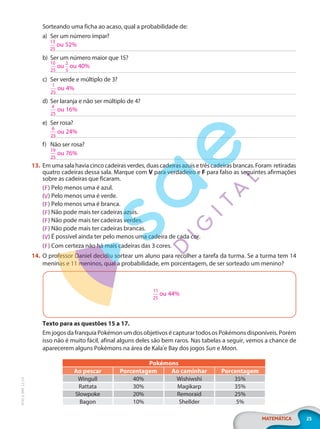 25
MATEMÁTICA
EF20_6_MAT_L2_CA
Sorteando uma ficha ao acaso, qual a probabilidade de:
a) Ser um número ímpar?
b) Ser um número maior que 15?
c) Ser verde e múltiplo de 3?
d) Ser laranja e não ser múltiplo de 4?
e) Ser rosa?
f) Não ser rosa?
13. Emumasalahaviacincocadeirasverdes,duascadeirasazuisetrêscadeirasbrancas.Foram retiradas
quatro cadeiras dessa sala. Marque com V para verdadeiro e F para falso as seguintes afirmações
sobre as cadeiras que ficaram.
( ) Pelo menos uma é azul.
( ) Pelo menos uma é verde.
( ) Pelo menos uma é branca.
( ) Não pode mais ter cadeiras azuis.
( ) Não pode mais ter cadeiras verdes.
( ) Não pode mais ter cadeiras brancas.
( ) É possível ainda ter pelo menos uma cadeira de cada cor.
( ) Com certeza não há mais cadeiras das 3 cores.
14. O professor Daniel decidiu sortear um aluno para recolher a tarefa da turma. Se a turma tem 14
meninas e 11 meninos, qual a probabilidade, em porcentagem, de ser sorteado um menino?
11
25
ou 44%
Texto para as questões 15 a 17.
Em jogos da franquia Pokémon um dos objetivos é capturar todos os Pokémons disponíveis. Porém
isso não é muito fácil, afinal alguns deles são bem raros. Nas tabelas a seguir, vemos a chance de
aparecerem alguns Pokémons na área de Kala'e Bay dos jogos Sun e Moon.
Pokémons
Ao pescar Porcentagem Ao caminhar Porcentagem
Wingull 40% Wishiwshi 35%
Rattata 30% Magikarp 35%
Slowpoke 20% Remoraid 25%
Bagon 10% Shellder 5%
13
25
ou 52%
10
25
ou
2
5
ou 40%
1
25
ou 4%
4
25
ou 16%
6
25
ou 24%
19
25
ou 76%
F
V
F
F
F
F
V
F
PG20LP262SAMC_MIOLO_EF20_6_MAT_L2_CA_LP.indb 25 20/12/2019 11:22:02
 