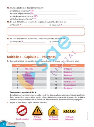 26 MATEMÁTICA
EF20_6_MAT_L2_CA
15. Qual a probabilidade de encontrarmos um:
a) Rattata ao pescarmos?
b) Bagon ao pescarmoss?
c) Magikarp ao caminharmos?
d) Shellder ao caminharmos?
16. De cada 20 Pokémons encontrados ao pescarmos, quantos deveriam ser:
a) Wingull? b) Slowpoke?
17. De cada 40 Pokémons encontrados caminhando, quantos deveriam ser:
a) Remoraid? b) Shellder?
Unidade 6 – Capítulo 1 – Polígonos
1. Complete a tabela a seguir com o nome dos polígonos de acordo com o número de lados.
Lados Nome
1
2
3
4
5
6
7
Não existe
Não existe
Triângulo
Quadrilátero
Pentágono
Hexágono
Heptágono
Lados Nome
8
9
10
11
15
16
20
Octógono
Eneágono
Decágono
Undecágono
Pentadecágono
Hexadecágono
Icoságono
Texto para as questões de 2 a 4.
Émuitocomumvermosemruas,avenidaserodoviasalgumasplacassuspensasefixadasnaslaterais.
Essas placas têm como objetivo manter o fluxo do trânsito em ordem e segurança. Os símbolos
utilizados são padronizados, facilitando assim o entendimento do motorista e dos passageiros.
2. As placas de trânsito a seguir têm que formato?
e
k
l
e
r
/
S
h
u
t
t
e
r
s
t
o
c
k
e
k
l
e
r
/
S
h
u
t
t
e
r
s
t
o
c
k
ekler/Shutterstock
ekler/Shutterstock
30%
10%
35%
5%
8 4
10 2
Círculo (circular)
Triângulo
(triangular)
Pentágono
(pentagonal)
Retângulo
(retangular)
PG20LP262SAMC_MIOLO_EF20_6_MAT_L2_CA_LP.indb 26 20/12/2019 11:22:03
 