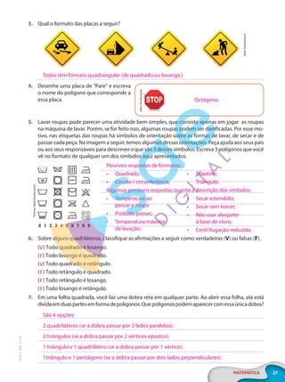 27
MATEMÁTICA
EF20_6_MAT_L2_CA
3. Qual o formato das placas a seguir?
ekler/Shutterstock
4. Desenhe uma placa de "Pare" e escreva
o nome do polígono que corresponde a
essa placa.
5. Lavar roupas pode parecer uma atividade bem simples, que consiste apenas em jogar as roupas
na máquina de lavar. Porém, se for feito isso, algumas roupas podem ser danificadas. Por esse mo-
tivo, nas etiquetas das roupas há símbolos de orientação sobre as formas de lavar, de secar e de
passar cada peça. Na imagem a seguir, temos algumas dessas orientações. Peça ajuda aos seus pais
ou aos seus responsáveis para descrever o que são 3 desses símbolos. Escreva 3 polígonos que você
vê no formato de qualquer um dos símbolos aqui apresentados.
6. Sobre alguns quadriláteros, classifique as afirmações a seguir como verdadeiras (V) ou falsas (F).
( ) Todo quadrado é losango.
( ) Todo losango é quadrado.
( ) Todo quadrado é retângulo.
( ) Todo retângulo é quadrado.
( ) Todo retângulo é losango.
( ) Todo losango é retângulo.
7. Em uma folha quadrada, você faz uma dobra reta em qualquer parte. Ao abrir essa folha, ela está
dividaemduaspartesemformadepolígonos.Quepolígonospodemaparecercomessaúnicadobra?
Todas têm formato quadrangular (de quadrado ou losango.)
Octógono
ekler/Shutterstock
Thomas
Pajot/Shutterstock
Possíveis respostas de formatos:
• Quadrado;
• Círculo / circunferência;
• Trapézio;
• Triângulo.
Algumas possíveis respostas quanto à descrição dos símbolos:
• Temperatura ao
passar a roupa
• Proibido passar;
• Temperatura máxima
de lavação;
• Secar estendido;
• Secar sem torcer;
• Não usar alvejante
à base de cloro;
• Centrifugação reduzida.
V
F
V
F
F
F
São 4 opções:
2 quadriláteros (se a dobra passar por 2 lados paralelos);
2 triângulos (se a dobra passar por 2 vértices opostos);
1 triângulo e 1 quadrilátero (se a dobra passar por 1 vértice);
1triângulo e 1 pentágono (se a dobra passar por dois lados perpendiculares).
PG20LP262SAMC_MIOLO_EF20_6_MAT_L2_CA_LP.indb 27 20/12/2019 11:22:04
 