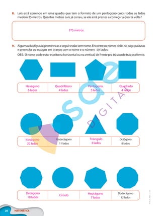 28 MATEMÁTICA
EF20_6_MAT_L2_CA
8. Luís está correndo em uma quadra que tem o formato de um pentágono cujos todos os lados
medem 25 metros. Quantos metros Luís já correu, se ele está prestes a começar a quarta volta?
9. Algumasdasfigurasgeométricasaseguirestãosemnome.Encontreosnomesdelasnocaça-palavras
e preencha os espaços em branco com o nome e o número de lados.
OBS.: O nome pode estar escrito na horizontal ou na vertical, de frente pra trás ou de trás pra frente.
Dodecágono
12 lados
Decágono
10 lados
Círculo
Heptágono
7 lados
Undecágono
11 lados
Octógono
8 lados
Icoságono
20 lados
Triângulo
3 lados
Hexágono
6 lados
Quadrilátero
4 lados
Pentágono
5 lados
Quadrado
4 lados
375 metros.
PG20LP262SAMC_MIOLO_EF20_6_MAT_L2_CA_LP.indb 28 20/12/2019 11:22:04
 