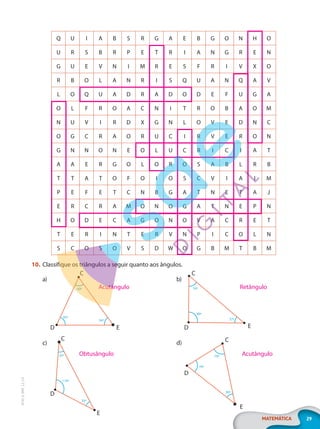 29
MATEMÁTICA
EF20_6_MAT_L2_CA
Q U I A B S R G A E B G O N H O
U R S B R P E T R I A N G R E N
G U E V N I M R E S F R I V X O
R B O L A N R I S Q U A N Q A V
L O Q U A D R A D O D E F U G A
O L F R O A C N I T R O B A O M
N U V I R D X G N L O V E D N C
O G C R A O R U C I R V E R O N
G N N O N E O L U C R I C I A T
A A E R G O L O R O S A B L R B
T T A T O F O I O S C V I A I M
P E F E T C N B G A T N E T A J
E R C R A M O N O G A T N E P N
H O D E C A G O N O V A C R E T
T E R I N T E R V N P I C O L N
S C O S O V S D W O G B M T B M
10. Classifique os triângulos a seguir quanto aos ângulos.
a)
C
60º
54º
65º
E
D
c)
C
D
E
35º
35º
110º
b)
C
E
D
54º
90º
37º
d) C
D
E
70º
70º
40º
Acutângulo
Obtusângulo Acutângulo
Retângulo
PG20LP262SAMC_MIOLO_EF20_6_MAT_L2_CA_LP.indb 29 20/12/2019 11:22:05
 