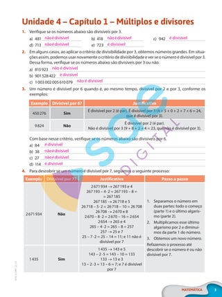 3
MATEMÁTICA
EF20_6_MAT_L2_CA
Unidade 4 – Capítulo 1 – Múltiplos e divisores
1. Verifique se os números abaixo são divisíveis por 3.
a) 481
d) 713
b) 418
e) 723
c) 942
2. Em alguns casos, ao aplicar o critério de divisibilidade por 3, obtemos números grandes. Em situa-
ções assim, podemos usar novamente o critério de divisibilidade e ver se o número é divisível por 3.
Dessa forma, verifique se os números abaixo são divisíveis por 3 ou não.
a) 815923
b) 901528422
c) 1003002005610079
3. Um número é divisível por 6 quando é, ao mesmo tempo, divisível por 2 e por 3, conforme os
exemplos:
Exemplo Divisível por 6? Justificativa
450276 Sim
É divisível por 2 (é par). É divisível por 3 (4 + 5 + 0 + 2 + 7 + 6 = 24,
que é divisível por 3).
9824 Não
É divisível por 2 (é par).
Não é divisível por 3 (9 + 8 + 2 + 4 = 23, que não é divisível por 3).
Com base nesse critério, verifique se os números abaixo são divisíveis por 6.
a) 84
b) 38
c) 27
d) 114
4. Para descobrir se um número é divisível por 7, seguimos o seguinte processo:
Exemplo Divisível por 7? Justificativa Passo a passo
2671934 Não
2671934 → 267193 e 4
267193 – 4·2 = 267193 – 8 =
= 267185
267185 → 26718 e 5
26718 – 5·2 = 26718 – 10 = 26708
26708 → 2670 e 8
2670 – 8·2 = 2670 – 16 = 2654
2654 → 265 e 4
265 – 4·2 = 265 – 8 = 257
257 → 25 e 7
25 – 7·2 = 25 – 14 = 11; e 11 não é
divisível por 7
1. Separamos o número em
duas partes: todo o começo
(parte 1) e o último algaris-
mo (parte 2).
2. Multiplicamos esse último
algarismo por 2 e diminuí-
mos da parte 1 do número.
3. Obtemos um novo número.
Refazemos o processo até
descobrir se o número é ou não
divisível por 7.
1435 Sim
1435 → 143 e 5
143 – 2·5 = 143 – 10 = 133
133 → 13 e 3
13 – 2·3 = 13 – 6 = 7; e 7 é divisível
por 7
nãoédivisível
nãoédivisível
nãoédivisível
é divisível
é divisível
não é divisível
é divisível
não é divisível
é divisível
nãoédivisível
nãoédivisível
é divisível
PG20LP262SAMC_MIOLO_EF20_6_MAT_L2_CA_LP.indb 3 20/12/2019 11:20:41
 