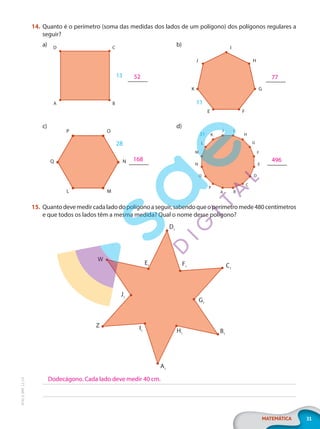 31
MATEMÁTICA
EF20_6_MAT_L2_CA
14. Quanto é o perímetro (soma das medidas dos lados de um polígono) dos polígonos regulares a
seguir?
a) b)
c) d)
15. Quantodevemedircadaladodopolígonoaseguir,sabendoqueoperímetromede480centímetros
e que todos os lados têm a mesma medida? Qual o nome desse polígono?
D1
F1 C1
G1
B1
H1
A1
I1
Z
J1
W
E1
52
A B
13
D C
77
I
H
J
G
K
F
E
11
168
O
M
N
Q
P
L
28
496
K
J I
H
G
F
E
D
C
B
A
P
O
N
M
L
31
Dodecágono. Cada lado deve medir 40 cm.
PG20LP262SAMC_MIOLO_EF20_6_MAT_L2_CA_LP.indb 31 20/12/2019 11:22:06
 