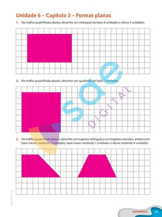 33
MATEMÁTICA
EF20_6_MAT_L2_CA
Unidade 6 – Capítulo 2 – Formas planas
1. Na malha quadrilhada abaixo, desenhe um retângulo de base 8 unidades e altura 5 unidades.
2. Na malha quadrilhada abaixo, desenhe um quadrado de lado 7 unidades.
3. Na malha quadrilhada abaixo, desenhe um trapézio retângulo e um trapézio isósceles, ambos com
base menor medindo 3 unidades, base maior medindo 7 unidades e altura medindo 4 unidades.
PG20LP262SAMC_MIOLO_EF20_6_MAT_L2_CA_LP.indb 33 20/12/2019 11:22:11
 