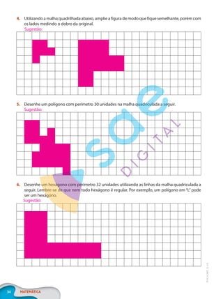 34 MATEMÁTICA
EF20_6_MAT_L2_CA
4. Utilizando a malha quadrilhada abaixo, amplie a figura de modo que fique semelhante, porém com
os lados medindo o dobro da original.
5. Desenhe um polígono com perímetro 30 unidades na malha quadriculada a seguir.
6. Desenhe um hexágono com perímetro 32 unidades utilizando as linhas da malha quadriculada a
seguir. Lembre-se de que nem todo hexágono é regular. Por exemplo, um polígono em “L” pode
ser um hexágono.
Sugestão:
Sugestão:
Sugestão:
PG20LP262SAMC_MIOLO_EF20_6_MAT_L2_CA_LP.indb 34 20/12/2019 11:22:11
 