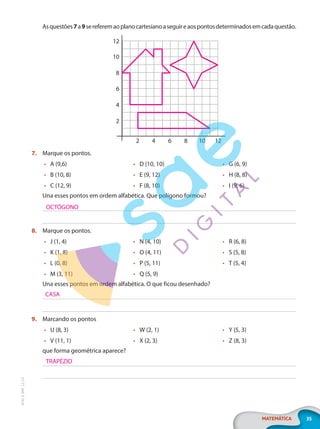 35
MATEMÁTICA
EF20_6_MAT_L2_CA
Asquestões7a9sereferemaoplanocartesianoaseguireaospontosdeterminadosemcadaquestão.
2
2
4
4
6
6
8
8
10
10
12
12
7. Marque os pontos.
• A (9,6)
• B (10, 8)
• C (12, 9)
• D (10, 10)
• E (9, 12)
• F (8, 10)
• G (6, 9)
• H (8, 8)
• I (9, 6)
Una esses pontos em ordem alfabética. Que polígono formou?
8. Marque os pontos.
• J (1, 4)
• K (1, 8)
• L (0, 8)
• M (3, 11)
• N (4, 10)
• O (4, 11)
• P (5, 11)
• Q (5, 9)
• R (6, 8)
• S (5, 8)
• T (5, 4)
Una esses pontos em ordem alfabética. O que ficou desenhado?
9. Marcando os pontos
• U (8, 3)
• V (11, 1)
• W (2, 1)
• X (2, 3)
• Y (5, 3)
• Z (8, 3)
que forma geométrica aparece?
OCTÓGONO
CASA
TRAPÉZIO
PG20LP262SAMC_MIOLO_EF20_6_MAT_L2_CA_LP.indb 35 20/12/2019 11:22:11
 