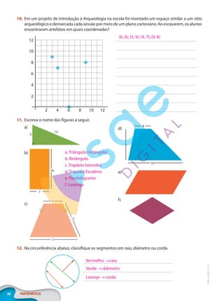 36 MATEMÁTICA
EF20_6_MAT_L2_CA
10. Em um projeto de introdução à Arqueologia na escola foi montado um espaço similar a um sítio
arqueológico e demarcada cada sessão por meio de um plano cartesiano. Ao escavarem, os alunos
encontraram artefatos em quais coordenadas?
2
2
4
4
6
6
8
8
10
10
12
12
(6, 0); (3, 9); (4, 7); (9, 8)
11. Escreva o nome das figuras a seguir.
a)
5
13
b)
16
7
c)
7
13
17
d)
4
6
10
e)
f)
12. Na circunferência abaixo, classifique os segmentos em raio, diâmetro ou corda.
a. Triângulo (retângulo)
b. Retângulo
c. Trapézio Isósceles
d. Trapézio Escaleno
e. Paralelogramo
f. Losango
Vermelho → raio
Verde → diâmetro
Laranja → corda
PG20LP262SAMC_MIOLO_EF20_6_MAT_L2_CA_LP.indb 36 20/12/2019 11:22:11
 